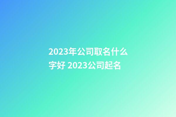 2023年公司取名什么字好 2023公司起名-第1張-公司起名-玄機(jī)派
